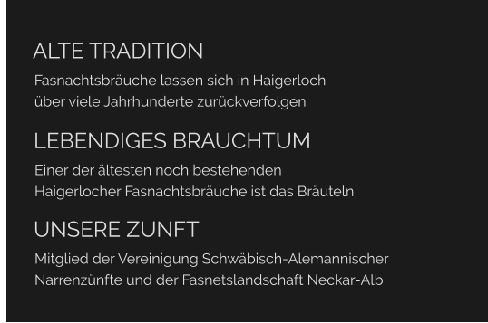 ALTE TRADITION Fasnachtsbräuche lassen sich in Haigerloch über viele Jahrhunderte zurückverfolgen  	LEBENDIGES BRAUCHTUM Einer der ältesten noch bestehenden  Haigerlocher Fasnachtsbräuche ist das Bräuteln  	UNSERE ZUNFT Mitglied der Vereinigung Schwäbisch-Alemannischer  Narrenzünfte und der Fasnetslandschaft Neckar-Alb